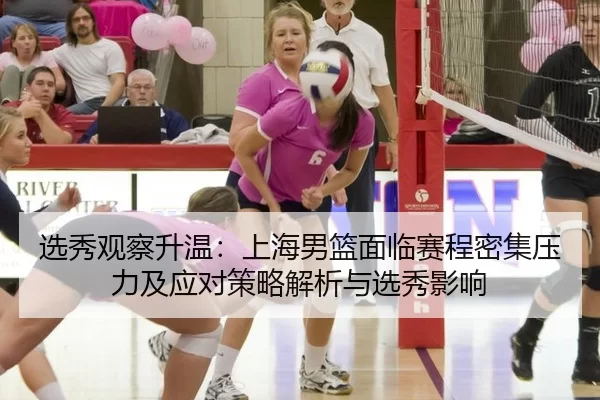 选秀观察升温：上海男篮面临赛程密集压力及应对策略解析与选秀影响